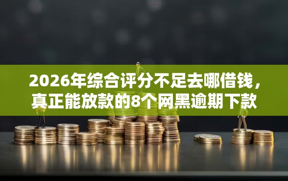 2026年综合评分不足去哪借钱，真正能放款的8个网黑逾期下款平台推荐