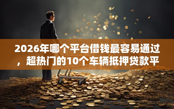 2026年哪个平台借钱最容易通过，超热门的10个车辆抵押贷款平台推荐