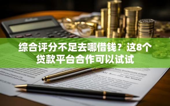 综合评分不足去哪借钱？这8个贷款平台合作可以试试