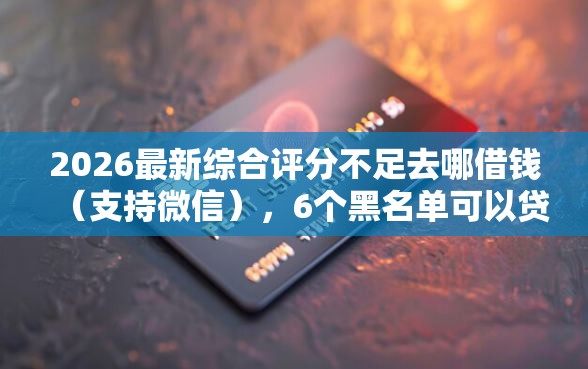 2026最新综合评分不足去哪借钱（支持微信），6个黑名单可以贷款的口子无私分享