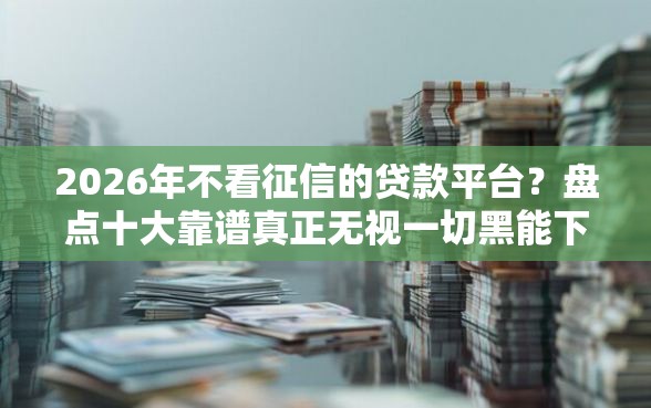 2026年不看征信的贷款平台？盘点十大靠谱真正无视一切黑能下款口子