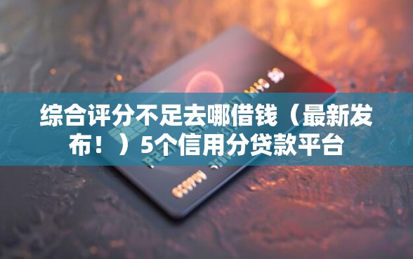 综合评分不足去哪借钱（最新发布！）5个信用分贷款平台