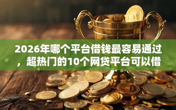 2026年哪个平台借钱最容易通过，超热门的10个网贷平台可以借钱推荐