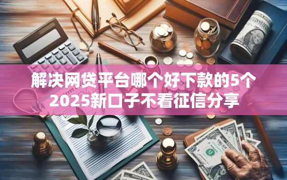解决网贷平台哪个好下款的5个2025新口子不看征信分享