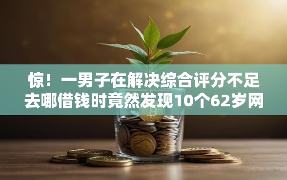 惊！一男子在解决综合评分不足去哪借钱时竟然发现10个62岁网贷平台，事后分享了出来