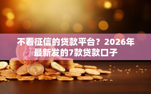 不看征信的贷款平台？2026年最新发的7款贷款口子