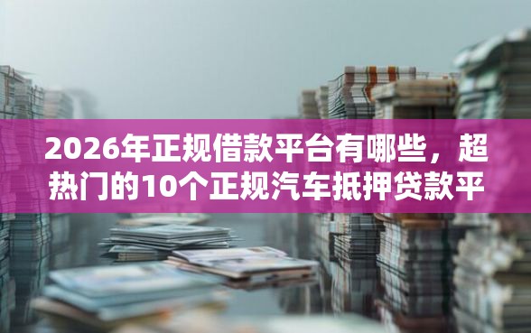 2026年正规借款平台有哪些，超热门的10个正规汽车抵押贷款平台推荐