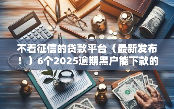 不看征信的贷款平台（最新发布！）6个2025逾期黑户能下款的口子