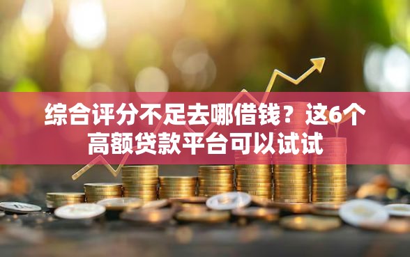 综合评分不足去哪借钱？这6个高额贷款平台可以试试