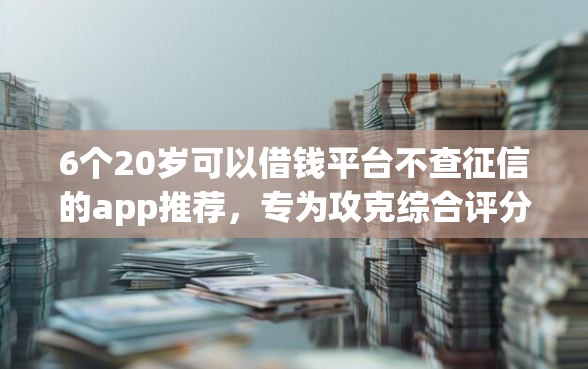6个20岁可以借钱平台不查征信的app推荐，专为攻克综合评分不足去哪借钱难题