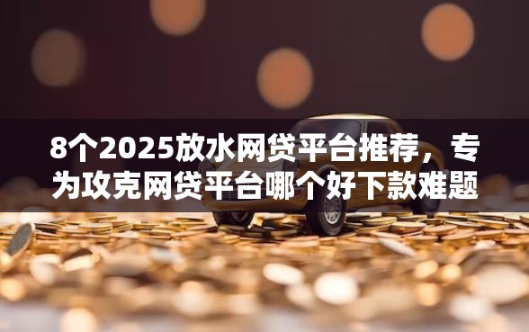 8个2025放水网贷平台推荐，专为攻克网贷平台哪个好下款难题