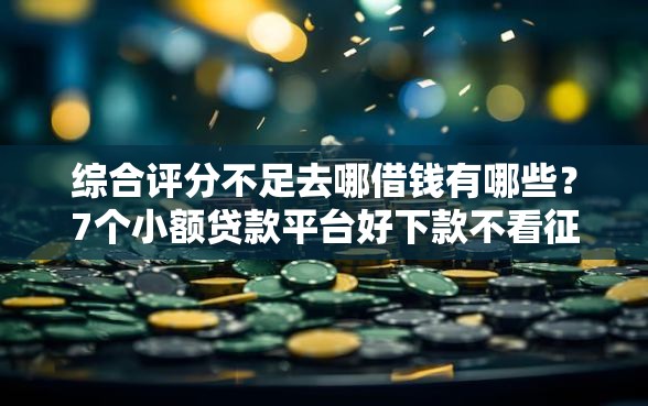 综合评分不足去哪借钱有哪些？7个小额贷款平台好下款不看征信推荐给你