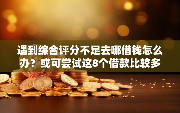 遇到综合评分不足去哪借钱怎么办？或可尝试这8个借款比较多好贷款的平台呢