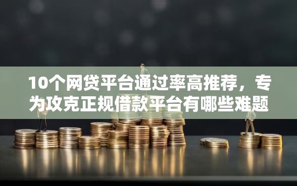 10个网贷平台通过率高推荐，专为攻克正规借款平台有哪些难题