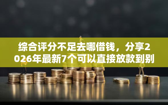 综合评分不足去哪借钱，分享2026年最新7个可以直接放款到别人的银行卡里面的借钱软件