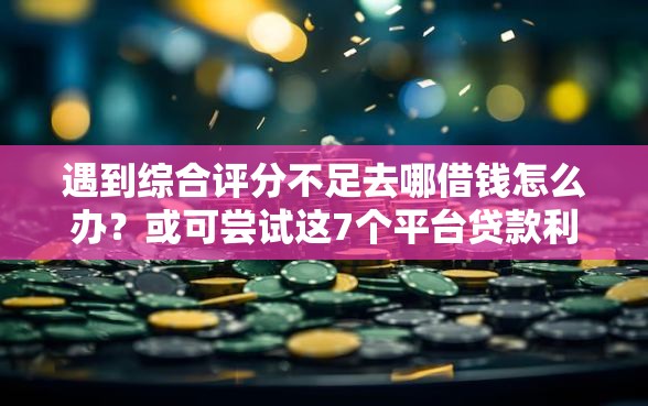 遇到综合评分不足去哪借钱怎么办？或可尝试这7个平台贷款利息低