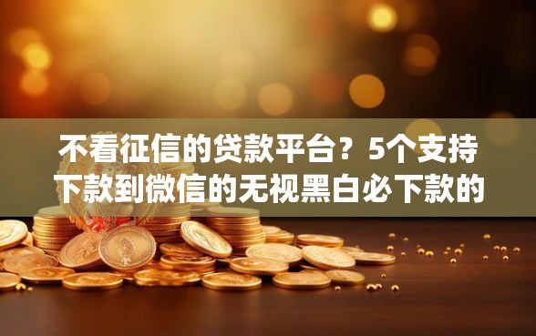 不看征信的贷款平台？5个支持下款到微信的无视黑白必下款的网贷app