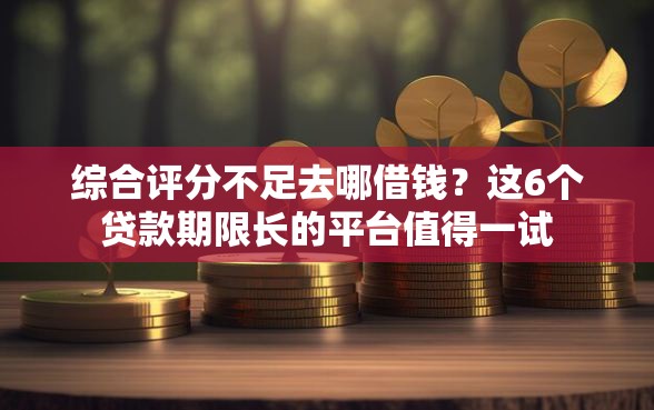 综合评分不足去哪借钱？这6个贷款期限长的平台值得一试