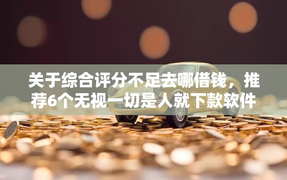 关于综合评分不足去哪借钱，推荐6个无视一切是人就下款软件给你