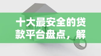 十大最安全的贷款平台盘点，解决小额贷款哪里最可靠的问题