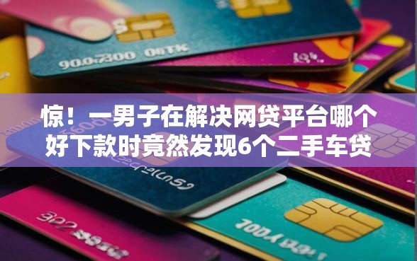 惊！一男子在解决网贷平台哪个好下款时竟然发现6个二手车贷款平台，事后分享了出来