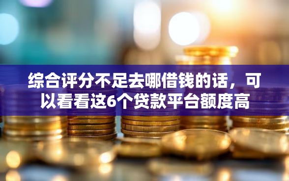 综合评分不足去哪借钱的话，可以看看这6个贷款平台额度高