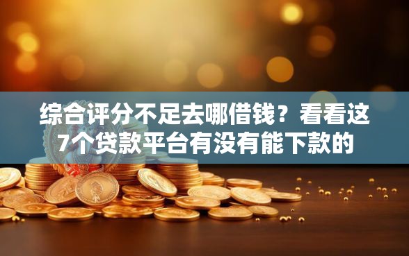 综合评分不足去哪借钱？看看这7个贷款平台有没有能下款的