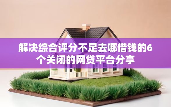 解决综合评分不足去哪借钱的6个关闭的网贷平台分享 解决综合评分不足去哪借钱的6个关闭的网贷平台分享