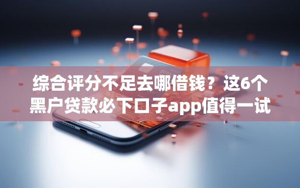 综合评分不足去哪借钱？这6个黑户贷款必下口子app值得一试