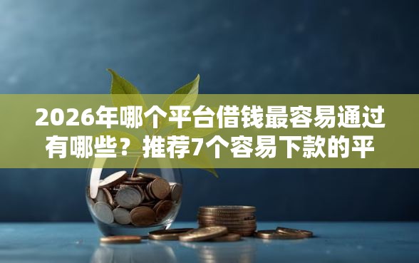 2026年哪个平台借钱最容易通过有哪些？推荐7个容易下款的平台