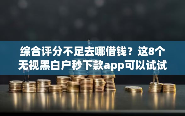 综合评分不足去哪借钱？这8个无视黑白户秒下款app可以试试