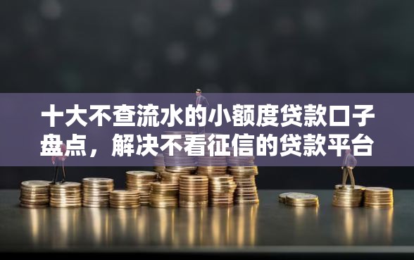 十大不查流水的小额度贷款口子盘点，解决不看征信的贷款平台的问题