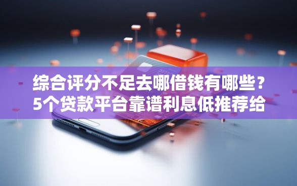 综合评分不足去哪借钱有哪些？5个贷款平台靠谱利息低推荐给你