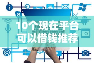 10个现在平台可以借钱推荐，专为攻克正规借款平台有哪些难题