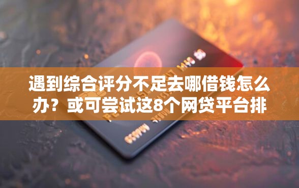遇到综合评分不足去哪借钱怎么办？或可尝试这8个网贷平台排名不分先后前10名