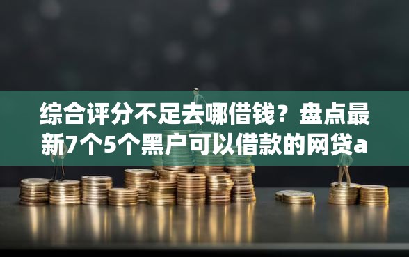 综合评分不足去哪借钱？盘点最新7个5个黑户可以借款的网贷app