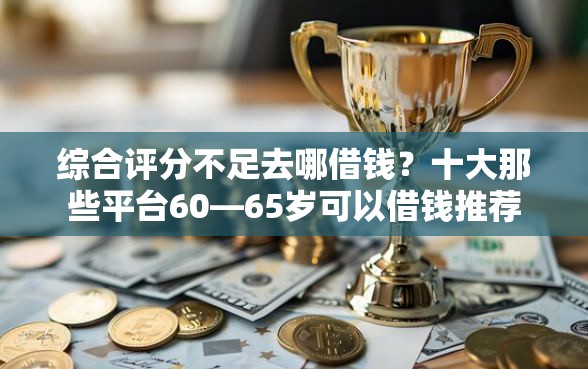 综合评分不足去哪借钱？十大那些平台60—65岁可以借钱推荐