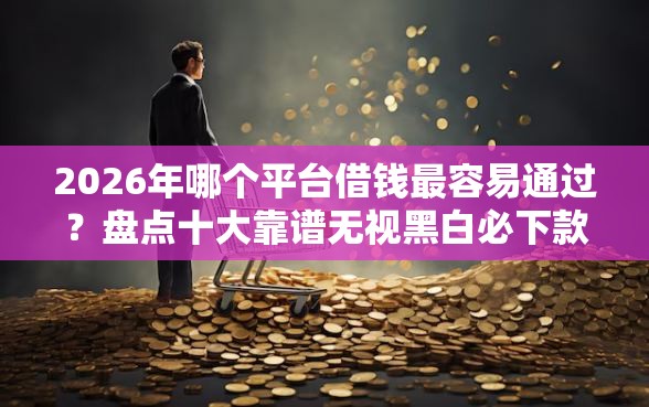 2026年哪个平台借钱最容易通过?盘点十大靠谱无视黑白必下款的网贷口子 2026年哪个平台借钱最容易通过?盘点十大靠谱无视黑白必下款的网贷口子