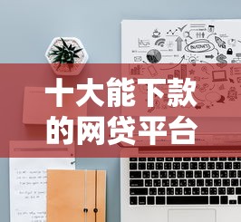 十大能下款的网贷平台盘点，解决网贷平台哪个好下款的问题