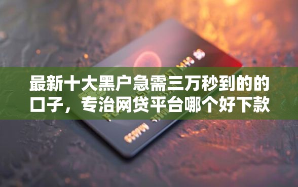 最新十大黑户急需三万秒到的的口子,专治网贷平台哪个好下款 最新十大黑户急需三万秒到的的口子,专治网贷平台哪个好下款