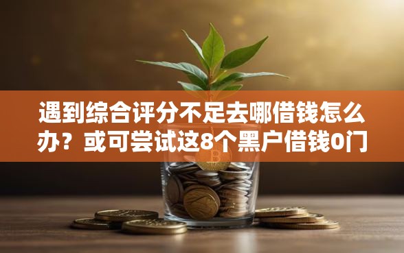 遇到综合评分不足去哪借钱怎么办？或可尝试这8个黑户借钱0门槛极速下款软件