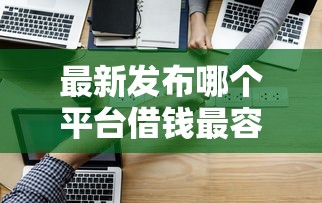 最新发布哪个平台借钱最容易通过，私人借钱3000元有这6个渠道
