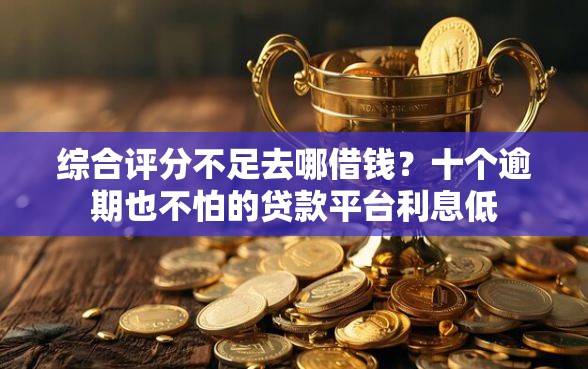 综合评分不足去哪借钱？十个逾期也不怕的贷款平台利息低