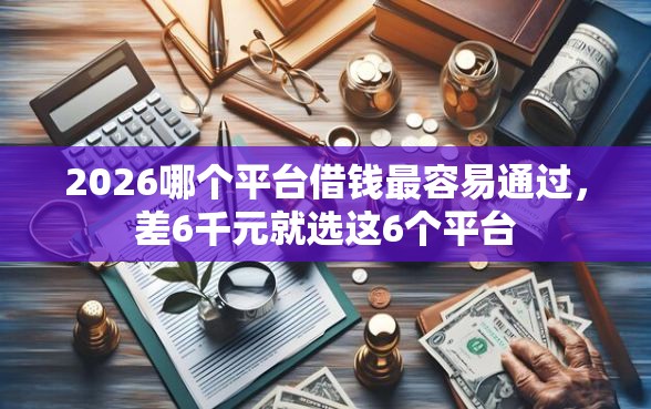 2026哪个平台借钱最容易通过，差6千元就选这6个平台