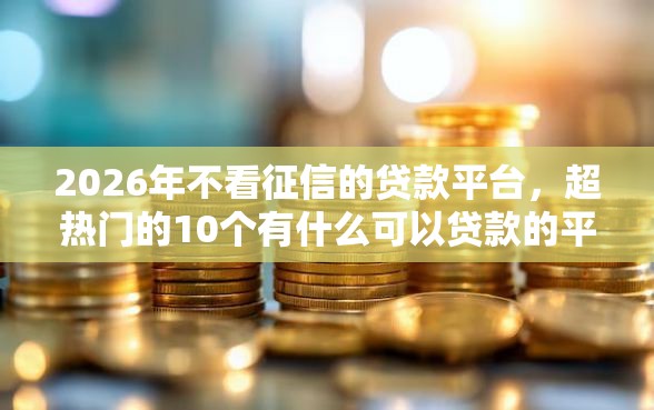 2026年不看征信的贷款平台，超热门的10个有什么可以贷款的平台推荐
