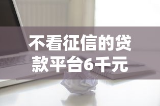 不看征信的贷款平台6千元无门槛本月借款平台力荐！分享小额网贷口子6千元无门槛借款