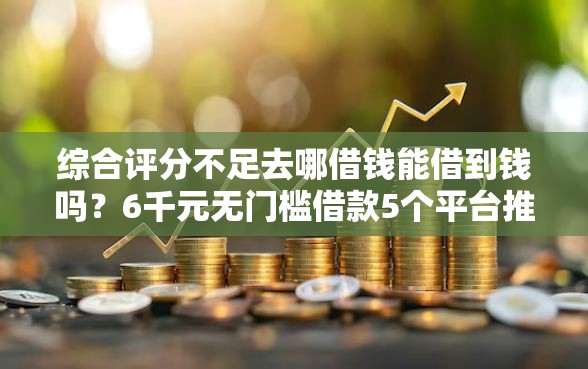 综合评分不足去哪借钱能借到钱吗？6千元无门槛借款5个平台推荐