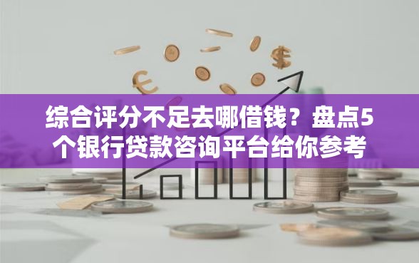 综合评分不足去哪借钱？盘点5个银行贷款咨询平台给你参考