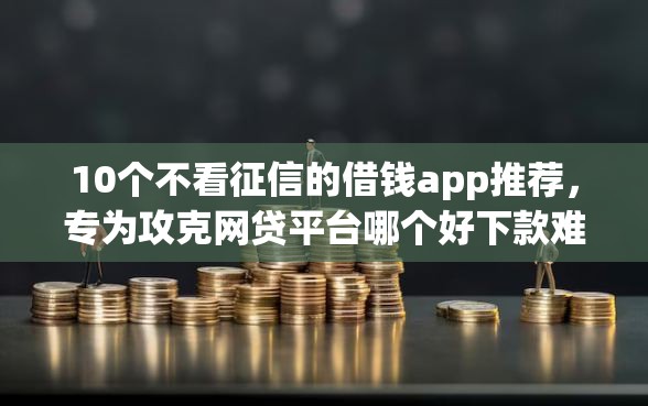 10个不看征信的借钱app推荐，专为攻克网贷平台哪个好下款难题