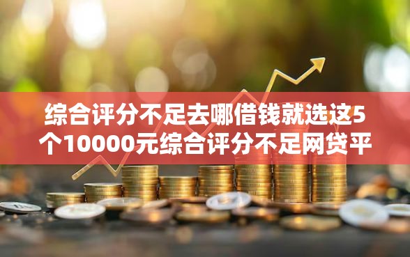 综合评分不足去哪借钱就选这5个10000元综合评分不足网贷平台可以借款